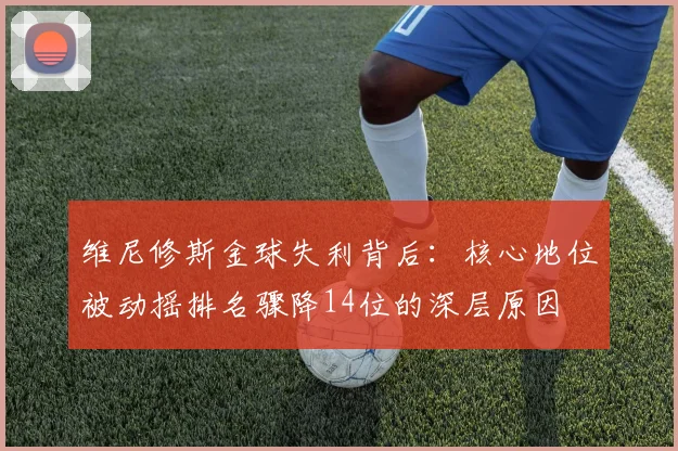 维尼修斯金球失利背后：核心地位被动摇排名骤降14位的深层原因
