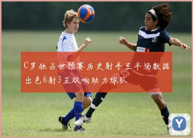 C罗独占世预赛历史射手王半场数据出色6射3正双响助力球队