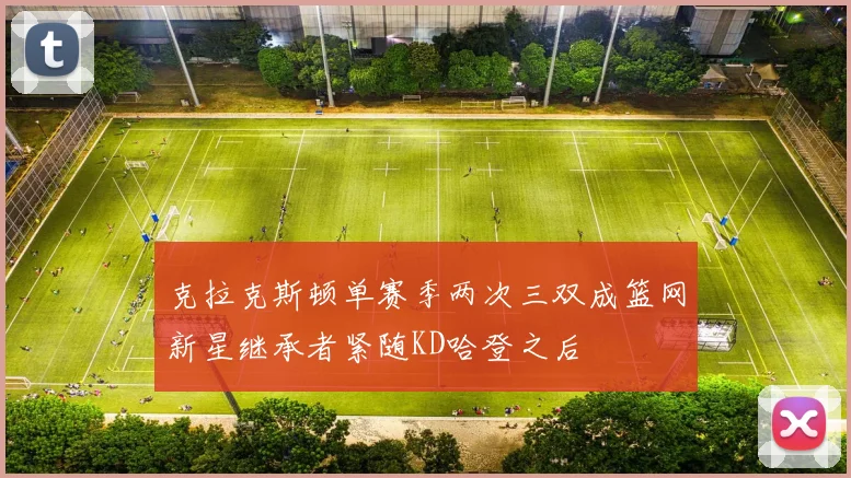 克拉克斯顿单赛季两次三双成篮网新星继承者紧随KD哈登之后
