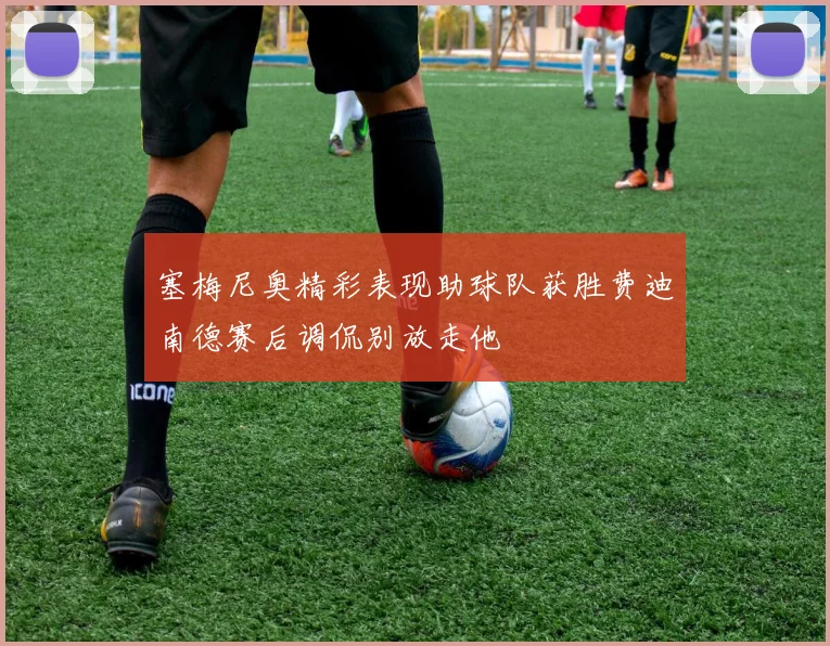 塞梅尼奥精彩表现助球队获胜费迪南德赛后调侃别放走他