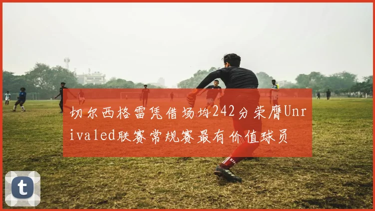 切尔西格雷凭借场均242分荣膺Unrivaled联赛常规赛最有价值球员
