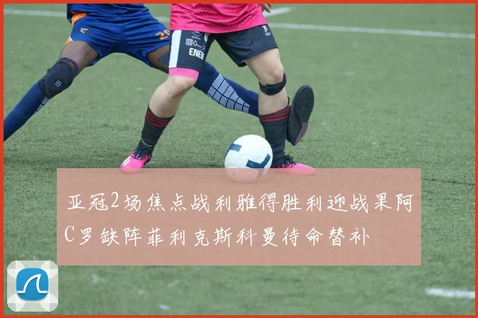 亚冠2场焦点战利雅得胜利迎战果阿C罗缺阵菲利克斯科曼待命替补