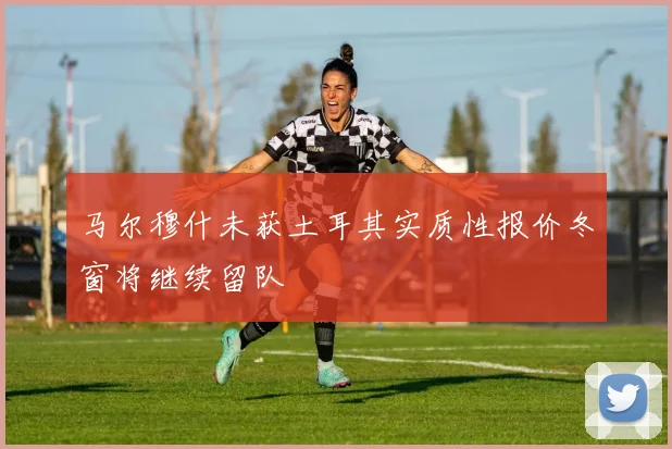 马尔穆什未获土耳其实质性报价冬窗将继续留队