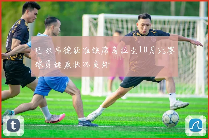 巴尔韦德获准缺席乌拉圭10月比赛球员健康状况良好