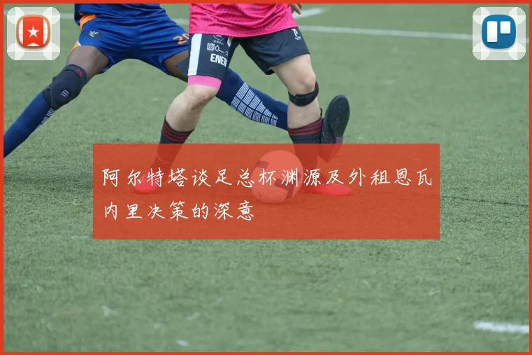 阿尔特塔谈足总杯渊源及外租恩瓦内里决策的深意