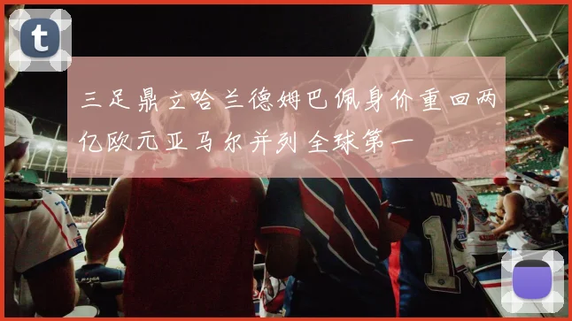 三足鼎立哈兰德姆巴佩身价重回两亿欧元亚马尔并列全球第一