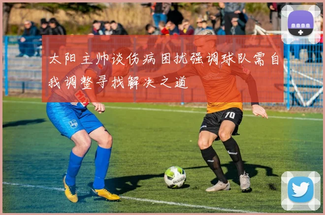 太阳主帅谈伤病困扰强调球队需自我调整寻找解决之道