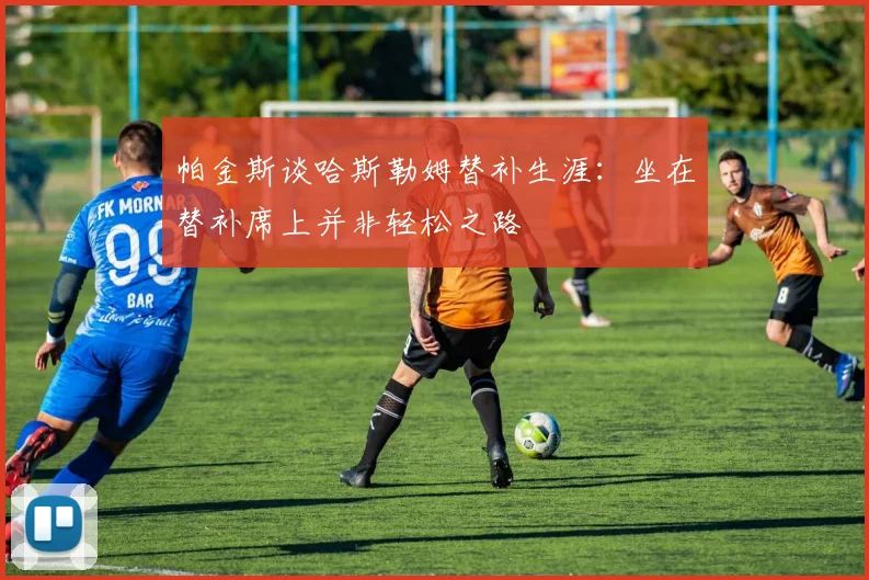 帕金斯谈哈斯勒姆替补生涯：坐在替补席上并非轻松之路