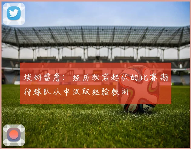 埃姆雷詹：经历跌宕起伏的比赛期待球队从中汲取经验教训