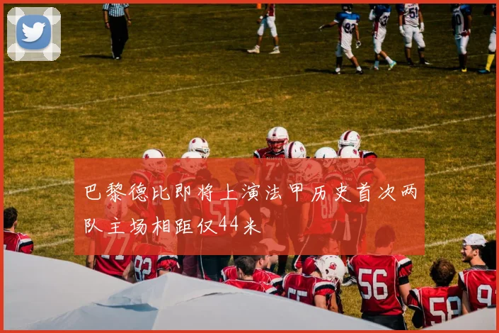 巴黎德比即将上演法甲历史首次两队主场相距仅44米