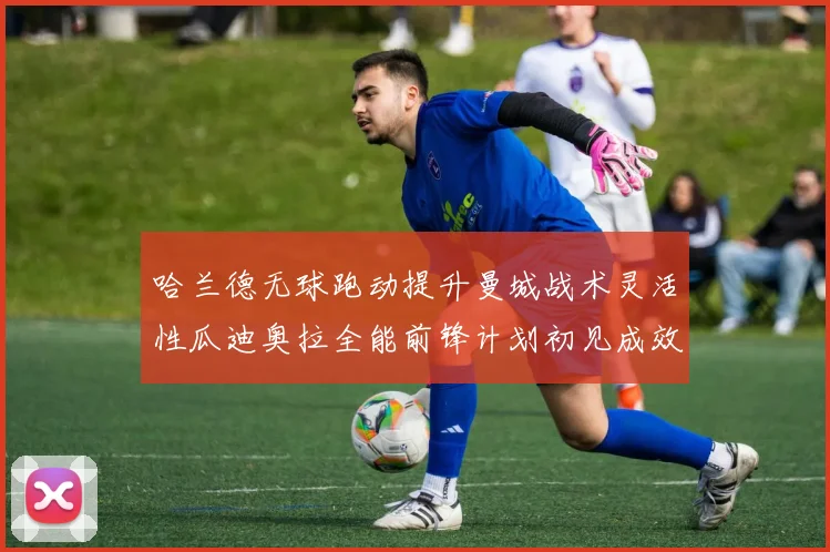 哈兰德无球跑动提升曼城战术灵活性瓜迪奥拉全能前锋计划初见成效